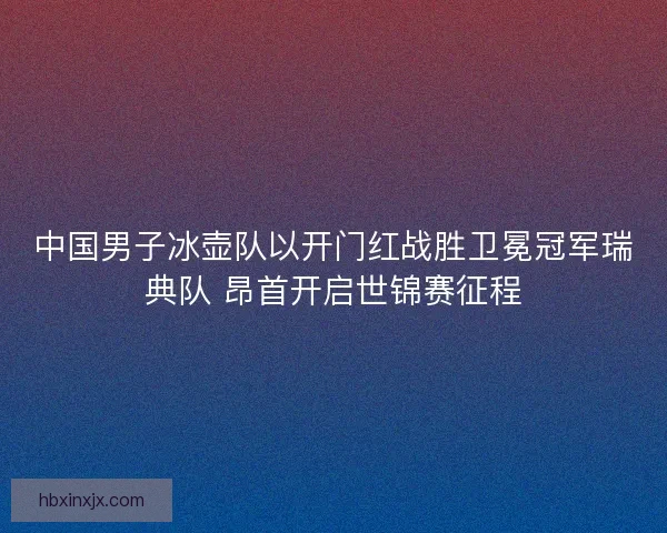 中国男子冰壶队以开门红战胜卫冕冠军瑞典队 昂首开启世锦赛征程 中国男子冰壶队以开门红战胜卫冕冠军瑞典队 昂首开启世锦赛征程