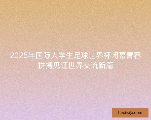 2025年国际大学生足球世界杯闭幕青春拼搏见证世界交流新篇 2025年国际大学生足球世界杯闭幕青春拼搏见证世界交流新篇