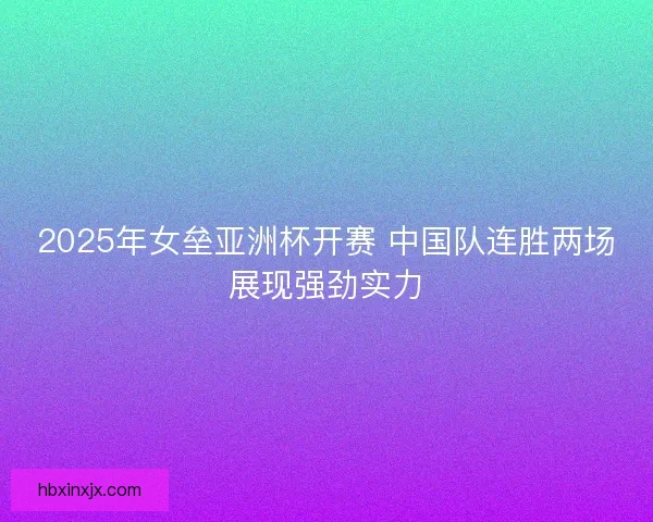 2025年女垒亚洲杯开赛 中国队连胜两场展现强劲实力