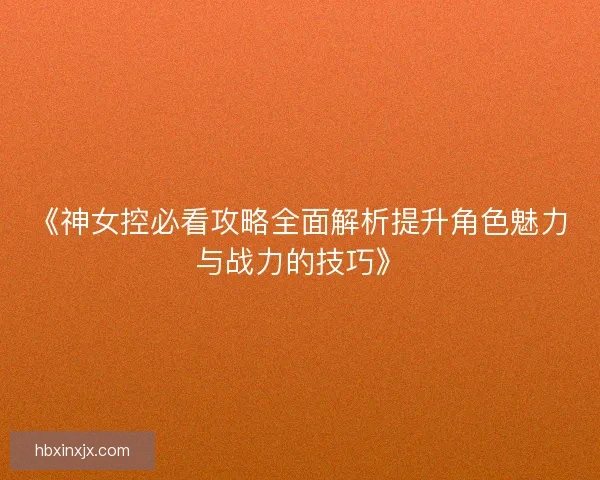 《神女控必看攻略全面解析提升角色魅力与战力的技巧》
