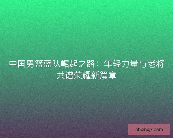 中国男篮蓝队崛起之路：年轻力量与老将共谱荣耀新篇章