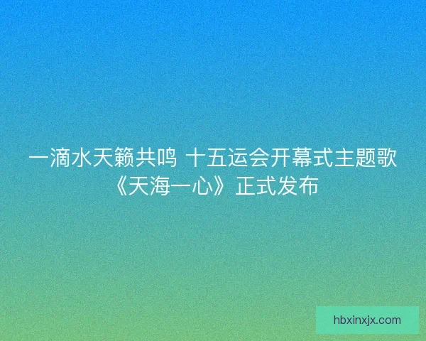 一滴水天籁共鸣 十五运会开幕式主题歌《天海一心》正式发布 一滴水天籁共鸣 十五运会开幕式主题歌《天海一心》正式发布