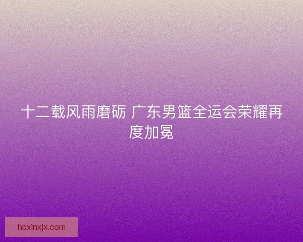 十二载风雨磨砺 广东男篮全运会荣耀再度加冕 十二载风雨磨砺 广东男篮全运会荣耀再度加冕