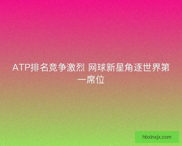 ATP排名竞争激烈 网球新星角逐世界第一席位 ATP排名竞争激烈 网球新星角逐世界第一席位