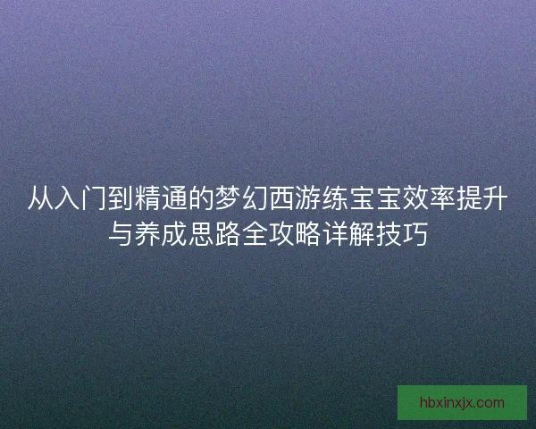 从入门到精通的梦幻西游练宝宝效率提升与养成思路全攻略详解技巧