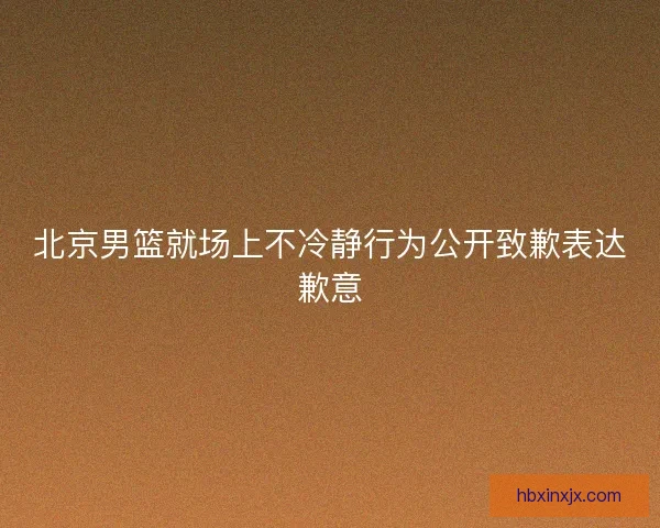 北京男篮就场上不冷静行为公开致歉表达歉意 北京男篮就场上不冷静行为公开致歉表达歉意