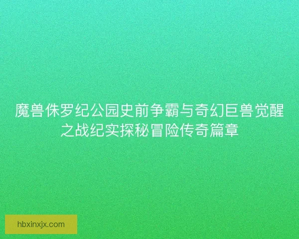 魔兽侏罗纪公园史前争霸与奇幻巨兽觉醒之战纪实探秘冒险传奇篇章 魔兽侏罗纪公园史前争霸与奇幻巨兽觉醒之战纪实探秘冒险传奇篇章