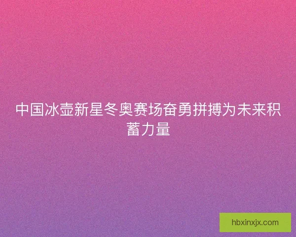 中国冰壶新星冬奥赛场奋勇拼搏为未来积蓄力量 中国冰壶新星冬奥赛场奋勇拼搏为未来积蓄力量