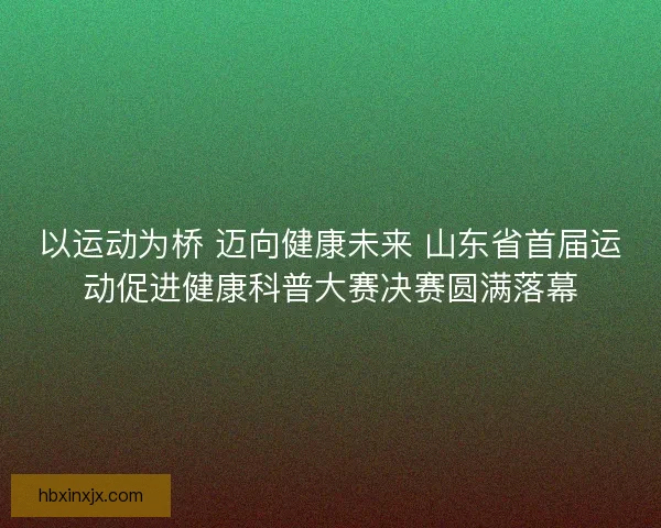 以运动为桥 迈向健康未来 山东省首届运动促进健康科普大赛决赛圆满落幕
