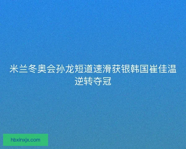 米兰冬奥会孙龙短道速滑获银韩国崔佳温逆转夺冠
