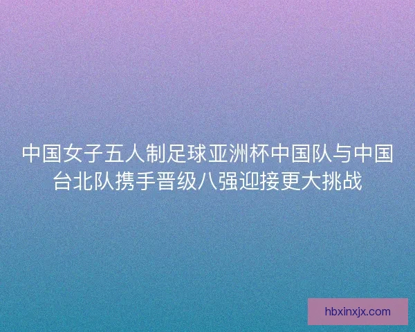 中国女子五人制足球亚洲杯中国队与中国台北队携手晋级八强迎接更大挑战 中国女子五人制足球亚洲杯中国队与中国台北队携手晋级八强迎接更大挑战