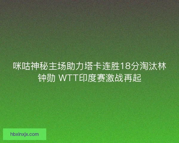 咪咕神秘主场助力塔卡连胜18分淘汰林钟勋 WTT印度赛激战再起