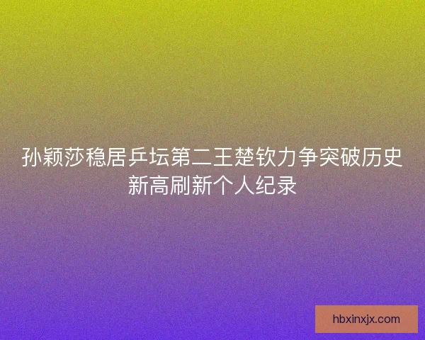 孙颖莎稳居乒坛第二王楚钦力争突破历史新高刷新个人纪录