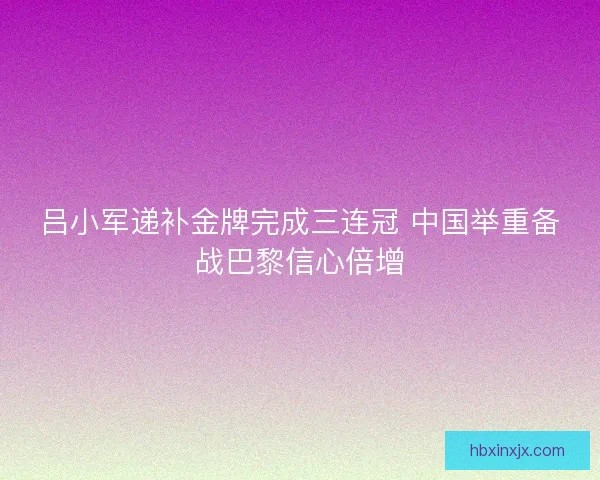 吕小军递补金牌完成三连冠 中国举重备战巴黎信心倍增 吕小军递补金牌完成三连冠 中国举重备战巴黎信心倍增
