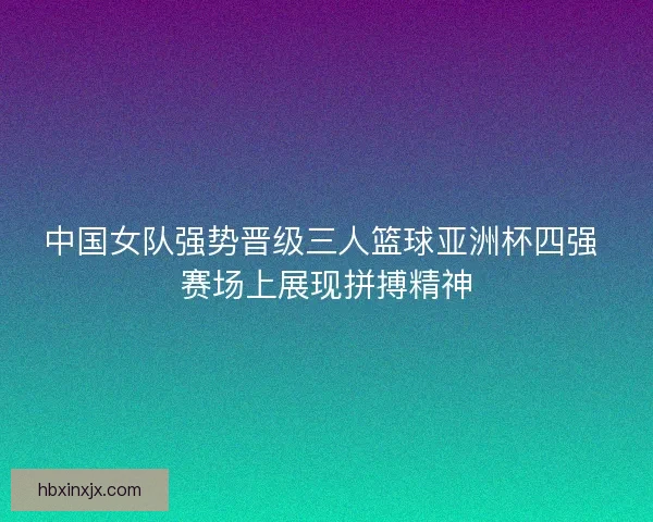 中国女队强势晋级三人篮球亚洲杯四强 赛场上展现拼搏精神