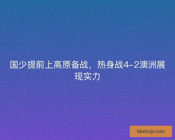 国少提前上高原备战,热身战4-2澳洲展现实力 国少提前上高原备战,热身战4-2澳洲展现实力