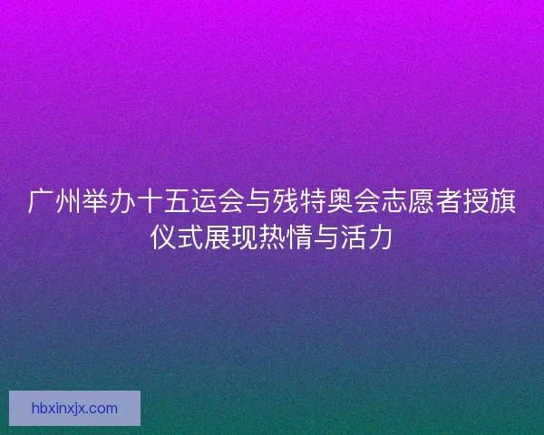 广州举办十五运会与残特奥会志愿者授旗仪式展现热情与活力