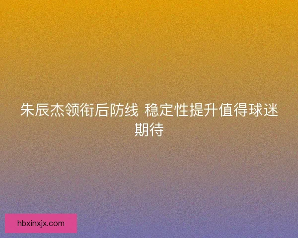 朱辰杰领衔后防线 稳定性提升值得球迷期待 朱辰杰领衔后防线 稳定性提升值得球迷期待